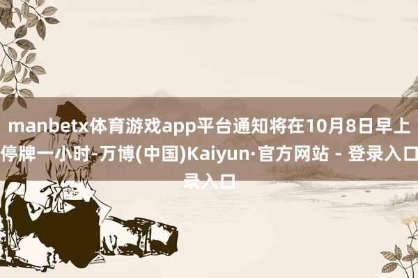 manbetx体育游戏app平台通知将在10月8日早上停牌一小时-万博(中国)Kaiyun·官方网站 - 登录入口