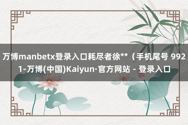 万博manbetx登录入口耗尽者徐**（手机尾号 9921-万博(中国)Kaiyun·官方网站 - 登录入口