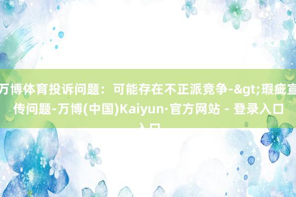 万博体育投诉问题：可能存在不正派竞争->瑕疵宣传问题-万博(中国)Kaiyun·官方网站 - 登录入口