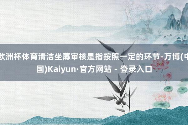 欧洲杯体育清洁坐蓐审核是指按照一定的环节-万博(中国)Kaiyun·官方网站 - 登录入口