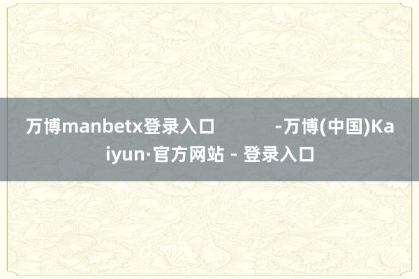 万博manbetx登录入口            -万博(中国)Kaiyun·官方网站 - 登录入口