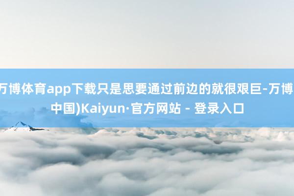 万博体育app下载只是思要通过前边的就很艰巨-万博(中国)Kaiyun·官方网站 - 登录入口