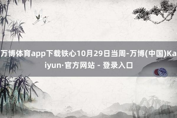 万博体育app下载铁心10月29日当周-万博(中国)Kaiyun·官方网站 - 登录入口