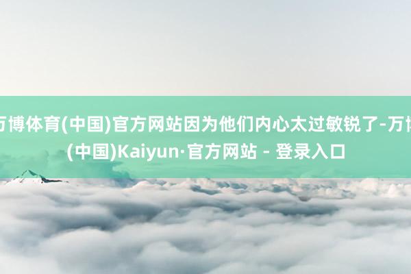 万博体育(中国)官方网站因为他们内心太过敏锐了-万博(中国)Kaiyun·官方网站 - 登录入口