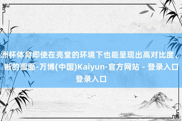 欧洲杯体育即使在亮堂的环境下也能呈现出高对比度、明晰的画面-万博(中国)Kaiyun·官方网站 - 登录入口