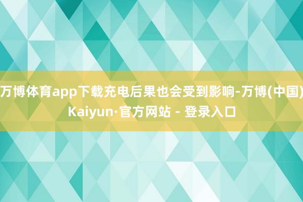 万博体育app下载充电后果也会受到影响-万博(中国)Kaiyun·官方网站 - 登录入口