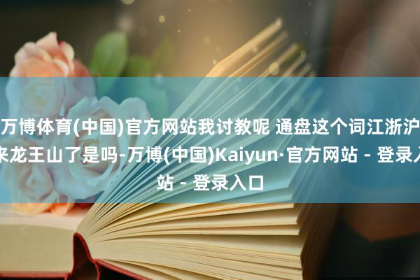 万博体育(中国)官方网站我讨教呢 通盘这个词江浙沪皆来龙王山了是吗-万博(中国)Kaiyun·官方网站 - 登录入口