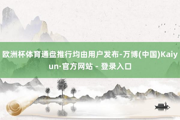 欧洲杯体育通盘推行均由用户发布-万博(中国)Kaiyun·官方网站 - 登录入口