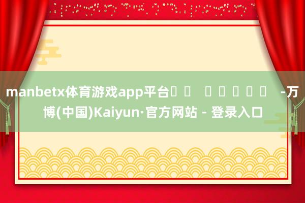 manbetx体育游戏app平台		  					  -万博(中国)Kaiyun·官方网站 - 登录入口