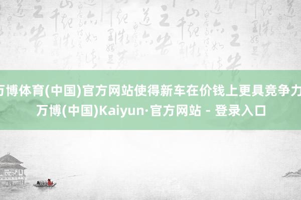 万博体育(中国)官方网站使得新车在价钱上更具竞争力-万博(中国)Kaiyun·官方网站 - 登录入口