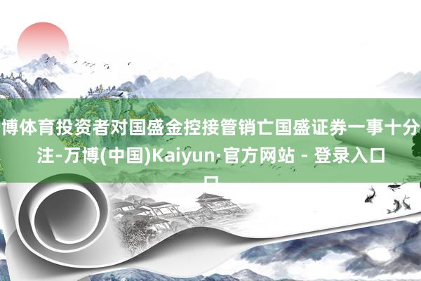 万博体育投资者对国盛金控接管销亡国盛证券一事十分眷注-万博(中国)Kaiyun·官方网站 - 登录入口