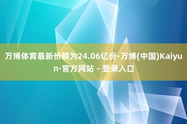 万博体育最新份额为24.06亿份-万博(中国)Kaiyun·官方网站 - 登录入口