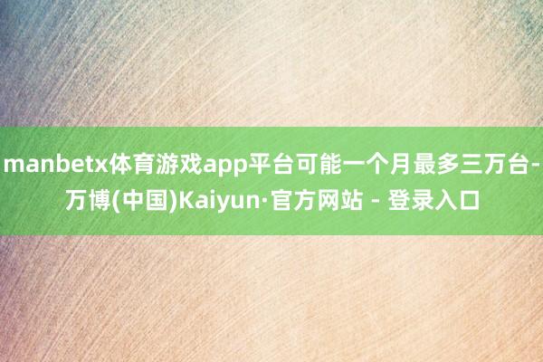 manbetx体育游戏app平台可能一个月最多三万台-万博(中国)Kaiyun·官方网站 - 登录入口