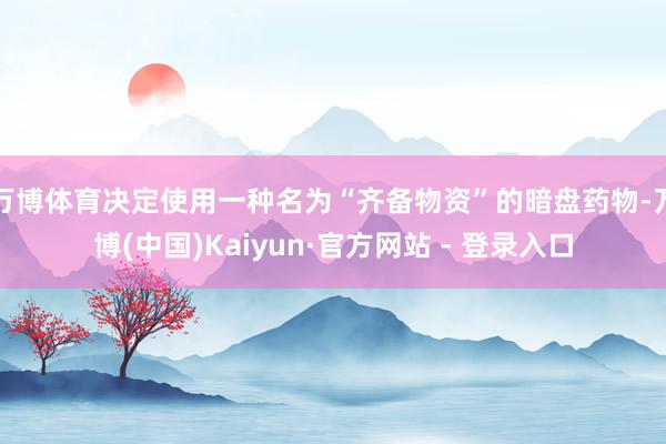 万博体育决定使用一种名为“齐备物资”的暗盘药物-万博(中国)Kaiyun·官方网站 - 登录入口