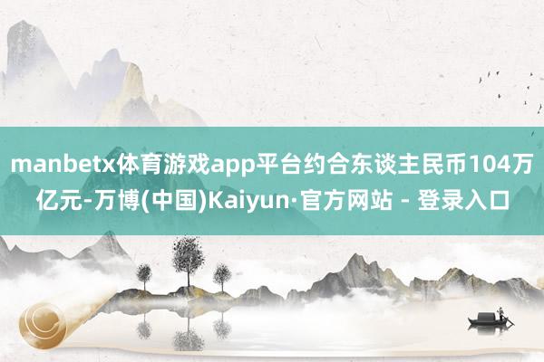 manbetx体育游戏app平台约合东谈主民币104万亿元-万博(中国)Kaiyun·官方网站 - 登录入口