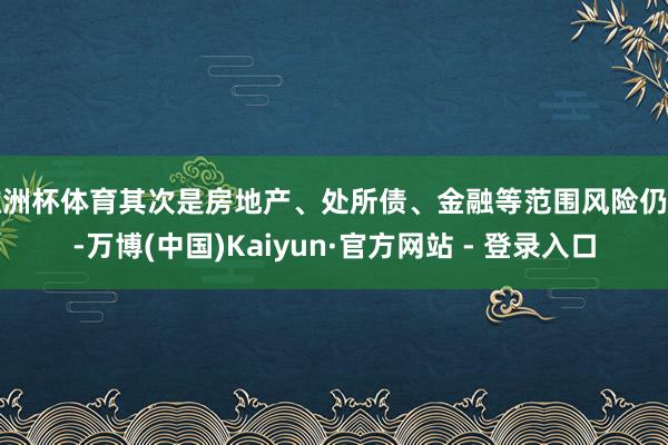 欧洲杯体育其次是房地产、处所债、金融等范围风险仍存-万博(中国)Kaiyun·官方网站 - 登录入口