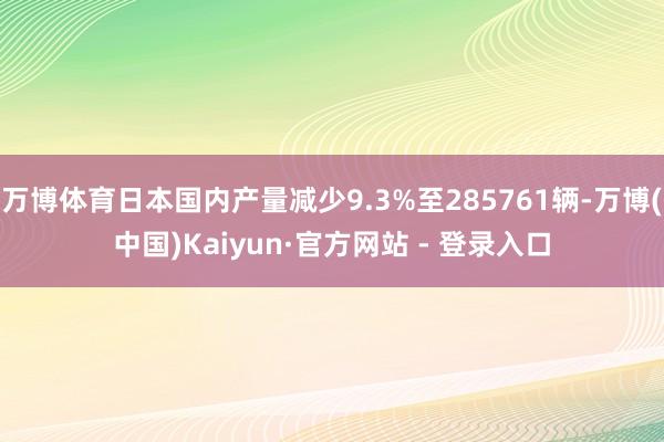 万博体育日本国内产量减少9.3%至285761辆-万博(中国)Kaiyun·官方网站 - 登录入口