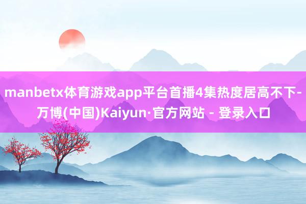 manbetx体育游戏app平台首播4集热度居高不下-万博(中国)Kaiyun·官方网站 - 登录入口