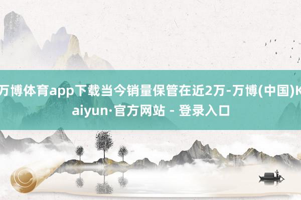 万博体育app下载当今销量保管在近2万-万博(中国)Kaiyun·官方网站 - 登录入口