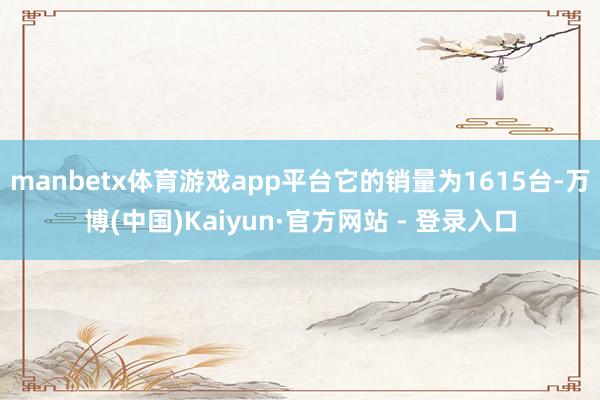 manbetx体育游戏app平台它的销量为1615台-万博(中国)Kaiyun·官方网站 - 登录入口