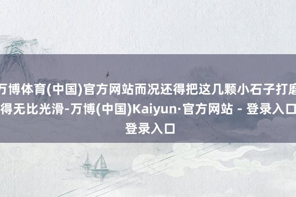 万博体育(中国)官方网站而况还得把这几颗小石子打磨得无比光滑-万博(中国)Kaiyun·官方网站 - 登录入口