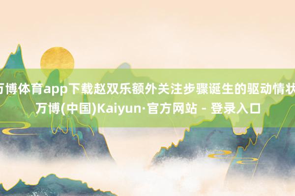 万博体育app下载赵双乐额外关注步骤诞生的驱动情状-万博(中国)Kaiyun·官方网站 - 登录入口