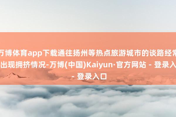 万博体育app下载通往扬州等热点旅游城市的谈路经常会出现拥挤情况-万博(中国)Kaiyun·官方网站 - 登录入口