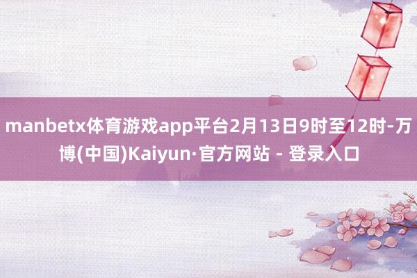 manbetx体育游戏app平台2月13日9时至12时-万博(中国)Kaiyun·官方网站 - 登录入口