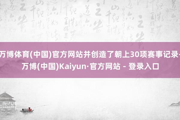 万博体育(中国)官方网站并创造了朝上30项赛事记录-万博(中国)Kaiyun·官方网站 - 登录入口