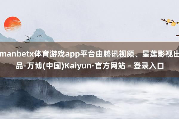 manbetx体育游戏app平台由腾讯视频、星莲影视出品-万博(中国)Kaiyun·官方网站 - 登录入口