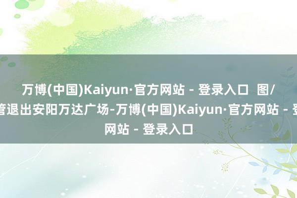 万博(中国)Kaiyun·官方网站 - 登录入口  图/万达商管退出安阳万达广场-万博(中国)Kaiyun·官方网站 - 登录入口