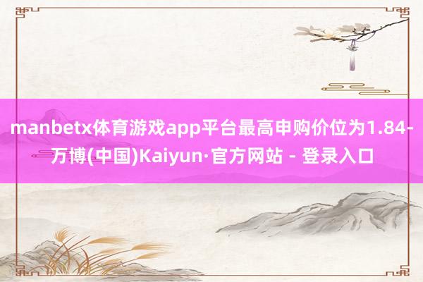 manbetx体育游戏app平台最高申购价位为1.84-万博(中国)Kaiyun·官方网站 - 登录入口