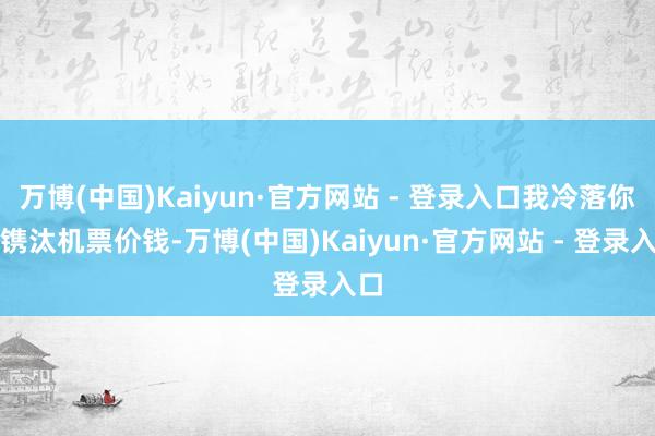 万博(中国)Kaiyun·官方网站 - 登录入口我冷落你们镌汰机票价钱-万博(中国)Kaiyun·官方网站 - 登录入口