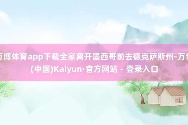 万博体育app下载全家离开墨西哥前去德克萨斯州-万博(中国)Kaiyun·官方网站 - 登录入口