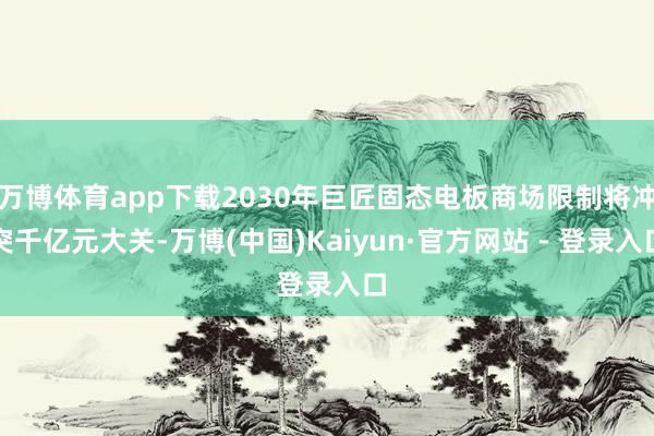 万博体育app下载2030年巨匠固态电板商场限制将冲突千亿元大关-万博(中国)Kaiyun·官方网站 - 登录入口