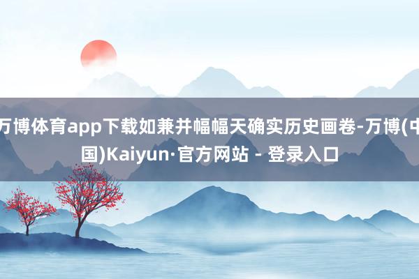 万博体育app下载如兼并幅幅天确实历史画卷-万博(中国)Kaiyun·官方网站 - 登录入口