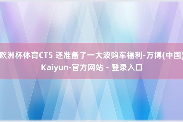 欧洲杯体育CT5 还准备了一大波购车福利-万博(中国)Kaiyun·官方网站 - 登录入口