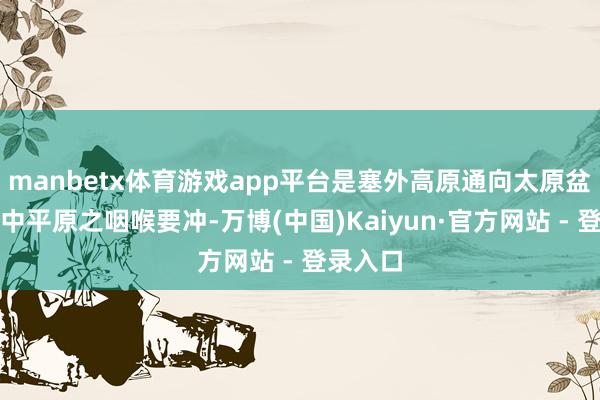 manbetx体育游戏app平台是塞外高原通向太原盆地、冀中平原之咽喉要冲-万博(中国)Kaiyun·官方网站 - 登录入口