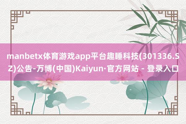 manbetx体育游戏app平台趣睡科技(301336.SZ)公告-万博(中国)Kaiyun·官方网站 - 登录入口