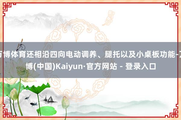 万博体育还相沿四向电动调养、腿托以及小桌板功能-万博(中国)Kaiyun·官方网站 - 登录入口