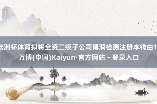 欧洲杯体育拟将全资二级子公司博润检测注册本钱由1-万博(中国)Kaiyun·官方网站 - 登录入口