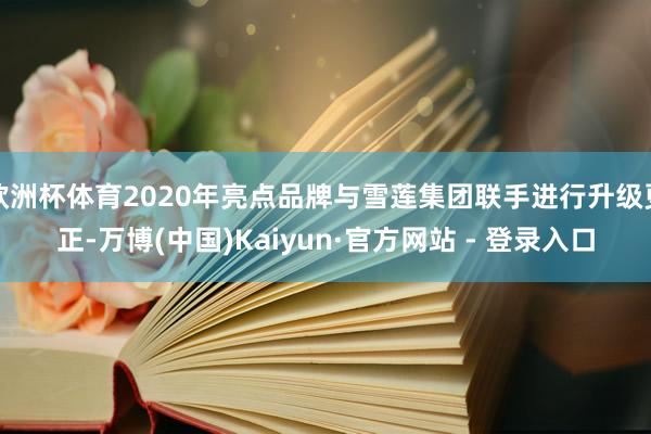 欧洲杯体育2020年亮点品牌与雪莲集团联手进行升级更正-万博(中国)Kaiyun·官方网站 - 登录入口