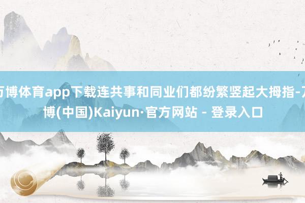 万博体育app下载连共事和同业们都纷繁竖起大拇指-万博(中国)Kaiyun·官方网站 - 登录入口