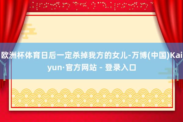 欧洲杯体育日后一定杀掉我方的女儿-万博(中国)Kaiyun·官方网站 - 登录入口