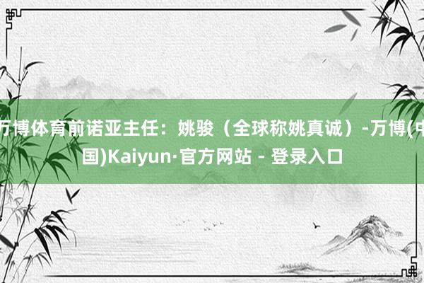 万博体育前诺亚主任：姚骏（全球称姚真诚）-万博(中国)Kaiyun·官方网站 - 登录入口