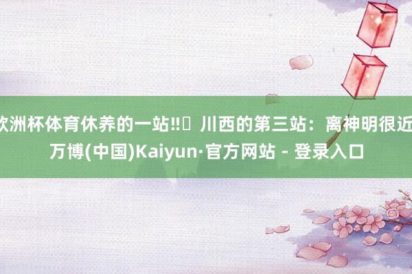 欧洲杯体育休养的一站‼️川西的第三站：离神明很近-万博(中国)Kaiyun·官方网站 - 登录入口